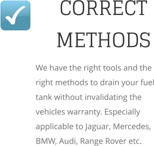 CORRECT METHODS We have the right tools and the right methods to drain your fuel tank without invalidating the vehicles warranty. Especially applicable to Jaguar, Mercedes, BMW, Audi, Range Rover etc.