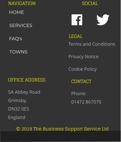 © 2019 The Business Support Service Ltd NAVIGATION SOCIAL OFFICE ADDRESS 5A Abbey Road Grimsby,  DN32 0ES England CONTACT Phone:  01472 867070 LEGAL Terms and Conditions Privacy Notice Cookie Policy HOME SERVICES FAQ's TOWNS